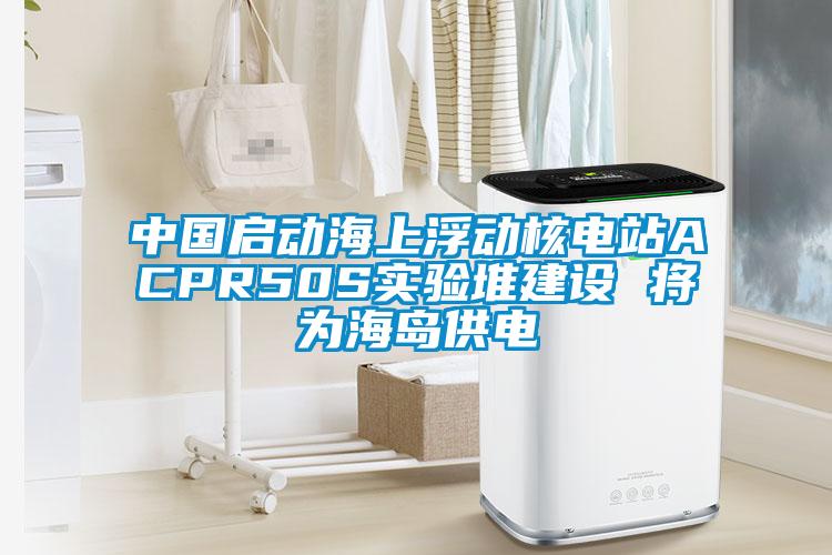 中國啟動海上浮動核電站ACPR50S實驗堆建設(shè) 將為海島供電