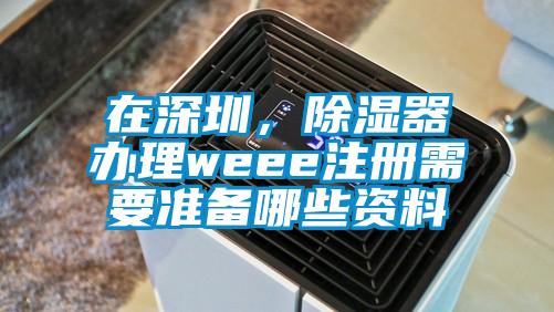 在深圳，除濕器辦理weee注冊(cè)需要準(zhǔn)備哪些資料